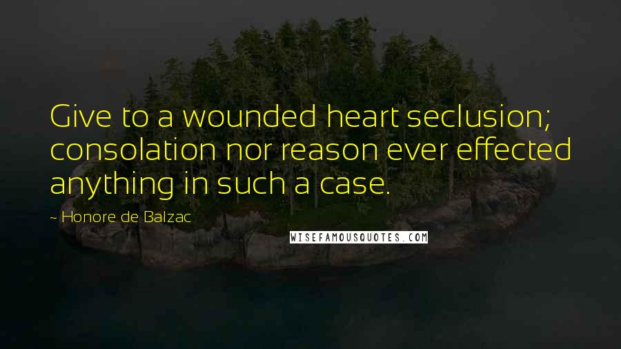 Honore De Balzac Quotes: Give to a wounded heart seclusion; consolation nor reason ever effected anything in such a case.
