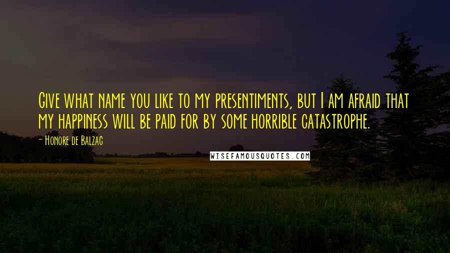 Honore De Balzac Quotes: Give what name you like to my presentiments, but I am afraid that my happiness will be paid for by some horrible catastrophe.