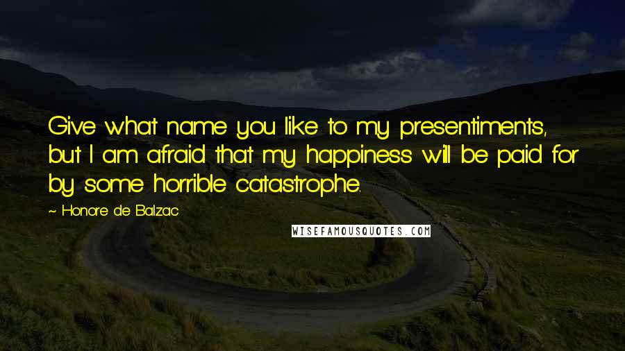 Honore De Balzac Quotes: Give what name you like to my presentiments, but I am afraid that my happiness will be paid for by some horrible catastrophe.