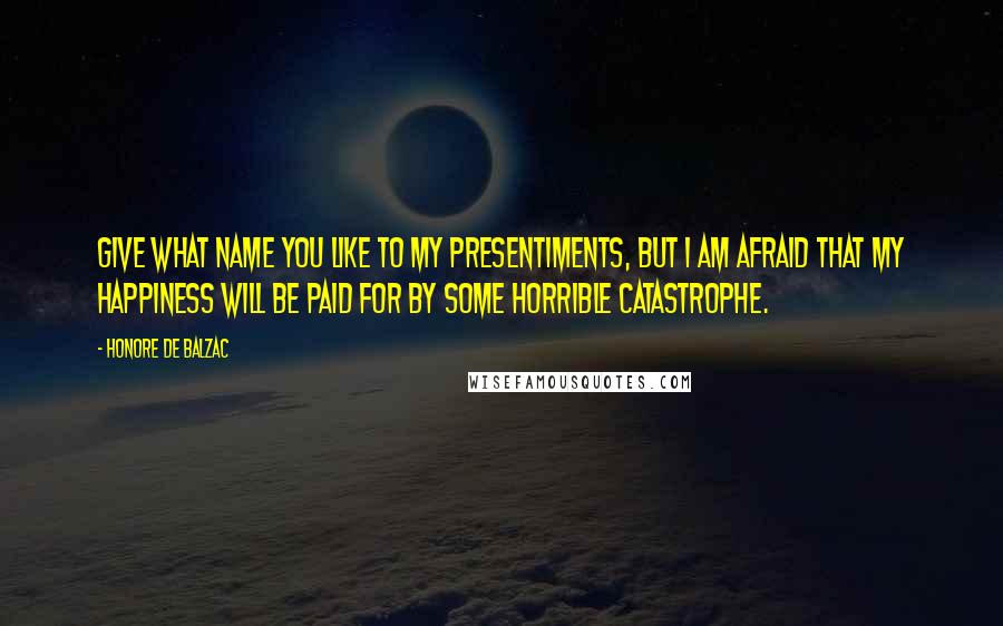 Honore De Balzac Quotes: Give what name you like to my presentiments, but I am afraid that my happiness will be paid for by some horrible catastrophe.