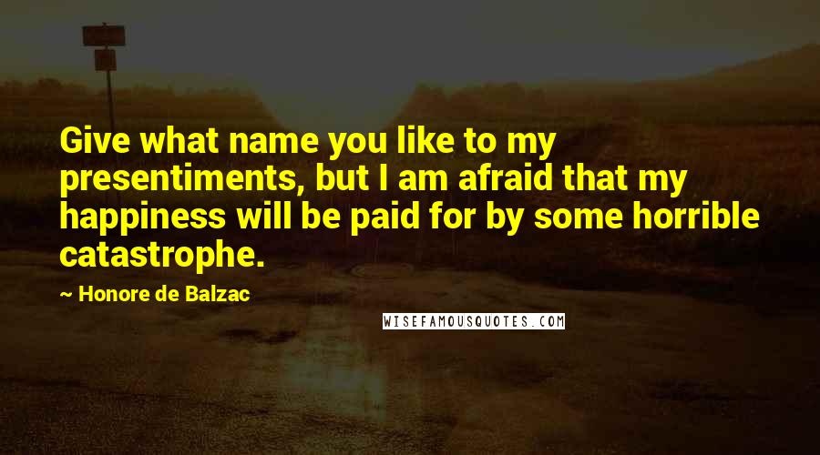 Honore De Balzac Quotes: Give what name you like to my presentiments, but I am afraid that my happiness will be paid for by some horrible catastrophe.