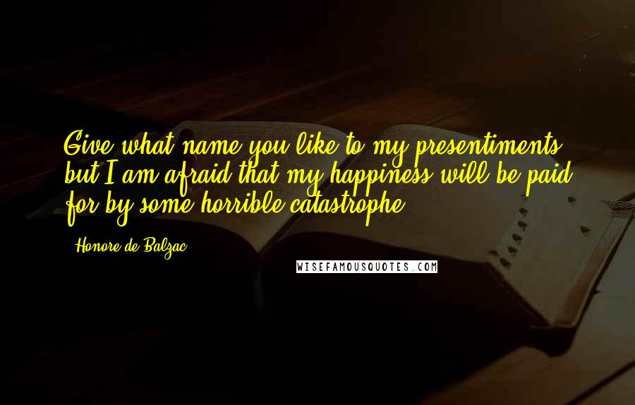 Honore De Balzac Quotes: Give what name you like to my presentiments, but I am afraid that my happiness will be paid for by some horrible catastrophe.