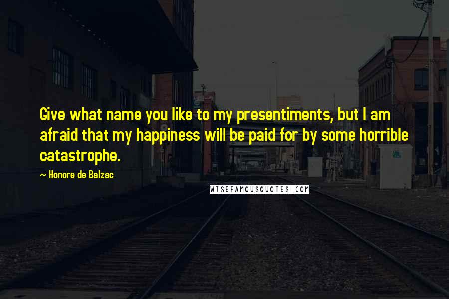 Honore De Balzac Quotes: Give what name you like to my presentiments, but I am afraid that my happiness will be paid for by some horrible catastrophe.