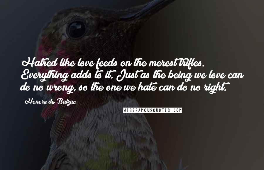 Honore De Balzac Quotes: Hatred like love feeds on the merest trifles. Everything adds to it. Just as the being we love can do no wrong, so the one we hate can do no right.