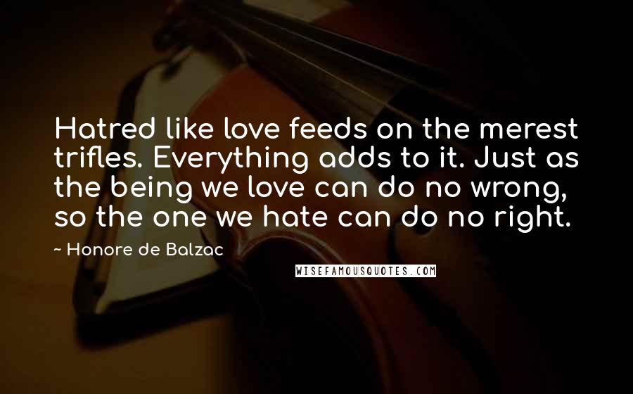 Honore De Balzac Quotes: Hatred like love feeds on the merest trifles. Everything adds to it. Just as the being we love can do no wrong, so the one we hate can do no right.