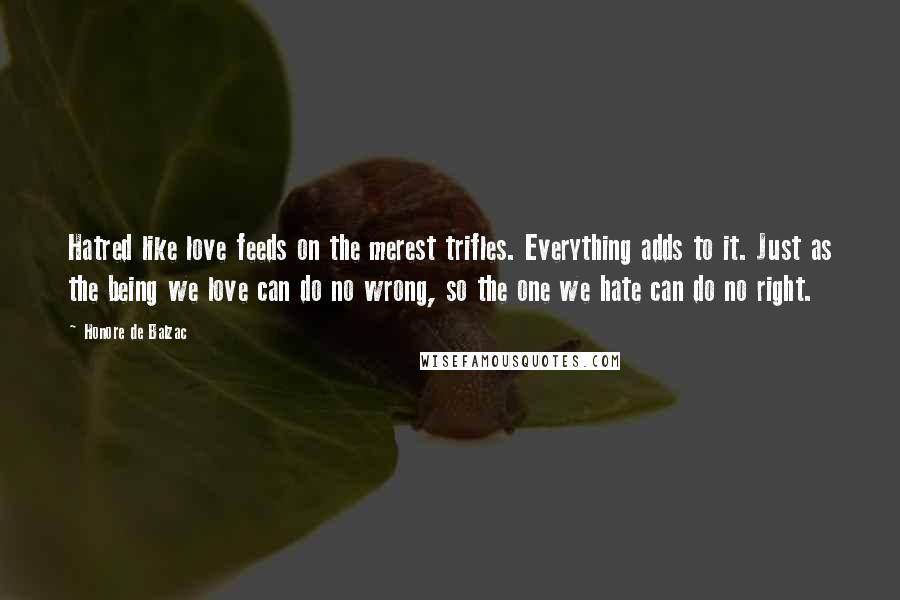 Honore De Balzac Quotes: Hatred like love feeds on the merest trifles. Everything adds to it. Just as the being we love can do no wrong, so the one we hate can do no right.