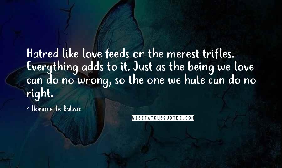 Honore De Balzac Quotes: Hatred like love feeds on the merest trifles. Everything adds to it. Just as the being we love can do no wrong, so the one we hate can do no right.