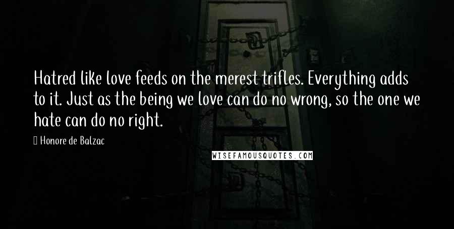 Honore De Balzac Quotes: Hatred like love feeds on the merest trifles. Everything adds to it. Just as the being we love can do no wrong, so the one we hate can do no right.