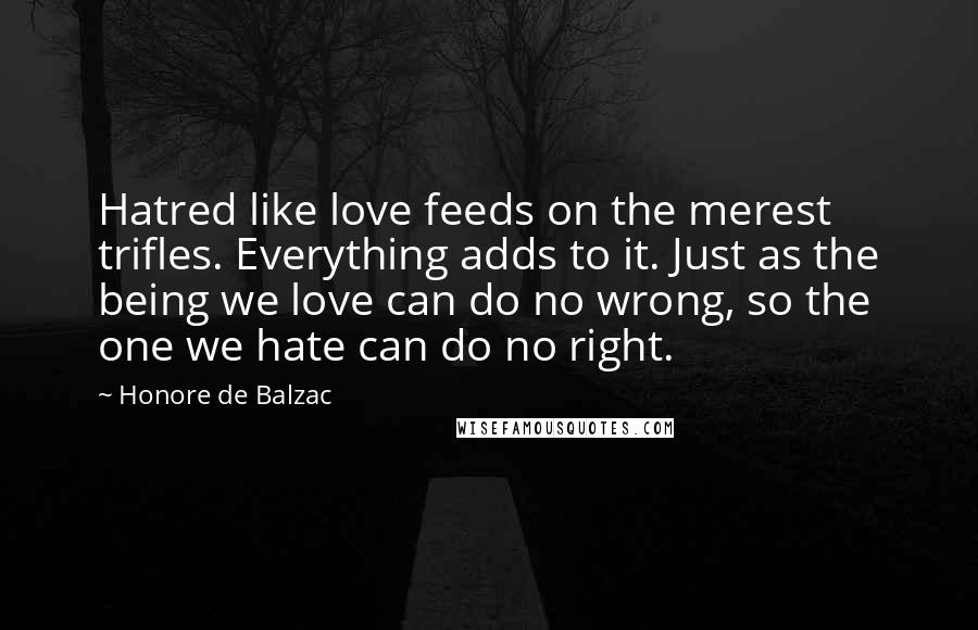 Honore De Balzac Quotes: Hatred like love feeds on the merest trifles. Everything adds to it. Just as the being we love can do no wrong, so the one we hate can do no right.