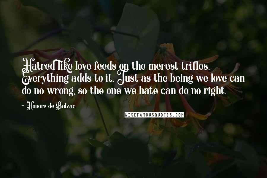 Honore De Balzac Quotes: Hatred like love feeds on the merest trifles. Everything adds to it. Just as the being we love can do no wrong, so the one we hate can do no right.