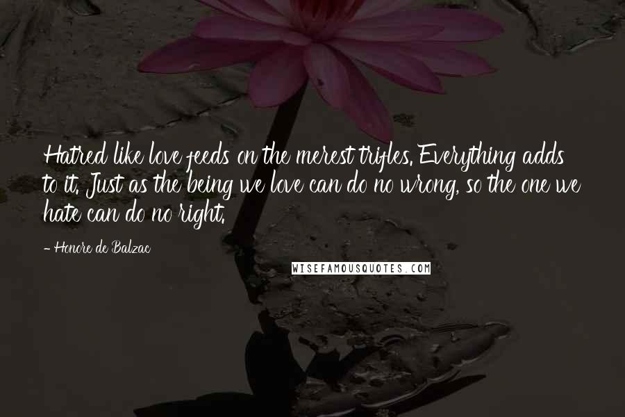 Honore De Balzac Quotes: Hatred like love feeds on the merest trifles. Everything adds to it. Just as the being we love can do no wrong, so the one we hate can do no right.