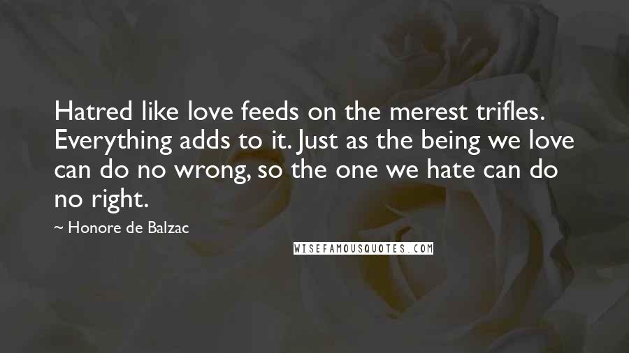 Honore De Balzac Quotes: Hatred like love feeds on the merest trifles. Everything adds to it. Just as the being we love can do no wrong, so the one we hate can do no right.