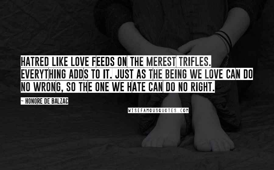 Honore De Balzac Quotes: Hatred like love feeds on the merest trifles. Everything adds to it. Just as the being we love can do no wrong, so the one we hate can do no right.