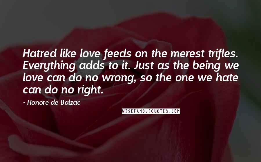 Honore De Balzac Quotes: Hatred like love feeds on the merest trifles. Everything adds to it. Just as the being we love can do no wrong, so the one we hate can do no right.