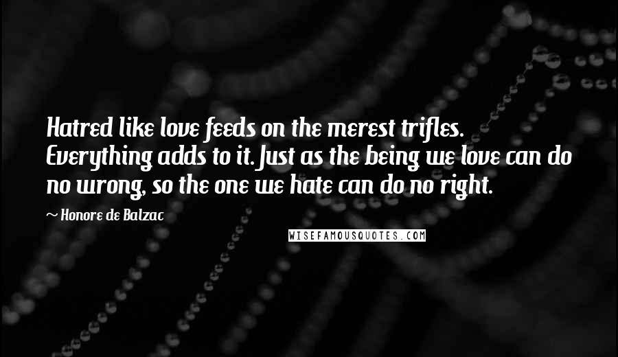 Honore De Balzac Quotes: Hatred like love feeds on the merest trifles. Everything adds to it. Just as the being we love can do no wrong, so the one we hate can do no right.