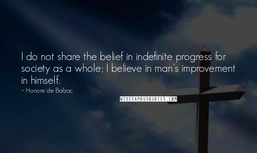 Honore De Balzac Quotes: I do not share the belief in indefinite progress for society as a whole; I believe in man's improvement in himself.