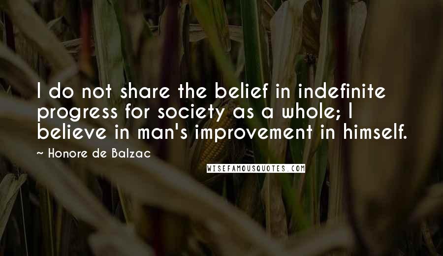 Honore De Balzac Quotes: I do not share the belief in indefinite progress for society as a whole; I believe in man's improvement in himself.
