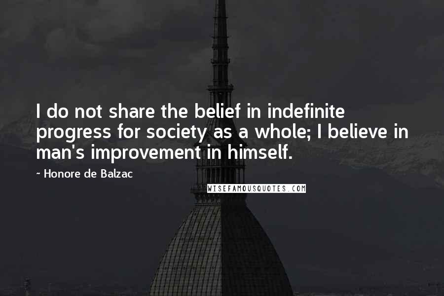 Honore De Balzac Quotes: I do not share the belief in indefinite progress for society as a whole; I believe in man's improvement in himself.