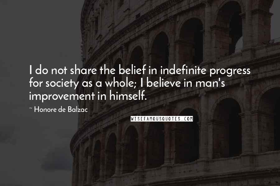 Honore De Balzac Quotes: I do not share the belief in indefinite progress for society as a whole; I believe in man's improvement in himself.