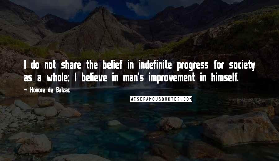 Honore De Balzac Quotes: I do not share the belief in indefinite progress for society as a whole; I believe in man's improvement in himself.