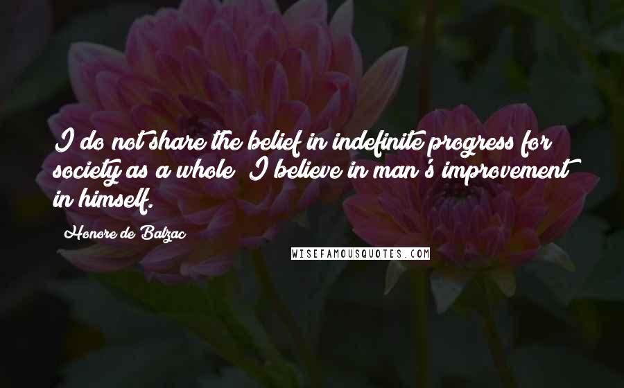 Honore De Balzac Quotes: I do not share the belief in indefinite progress for society as a whole; I believe in man's improvement in himself.