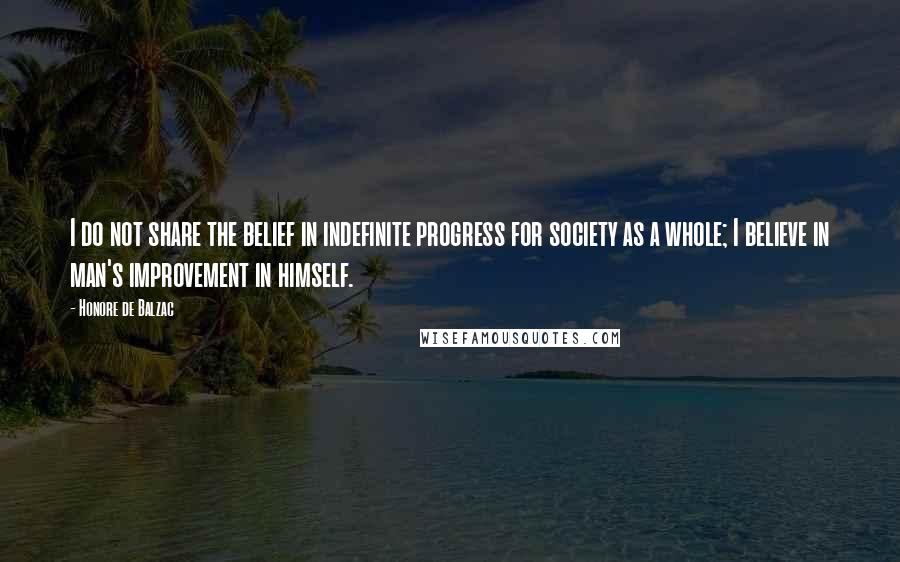 Honore De Balzac Quotes: I do not share the belief in indefinite progress for society as a whole; I believe in man's improvement in himself.