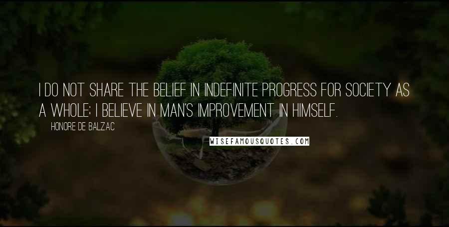 Honore De Balzac Quotes: I do not share the belief in indefinite progress for society as a whole; I believe in man's improvement in himself.