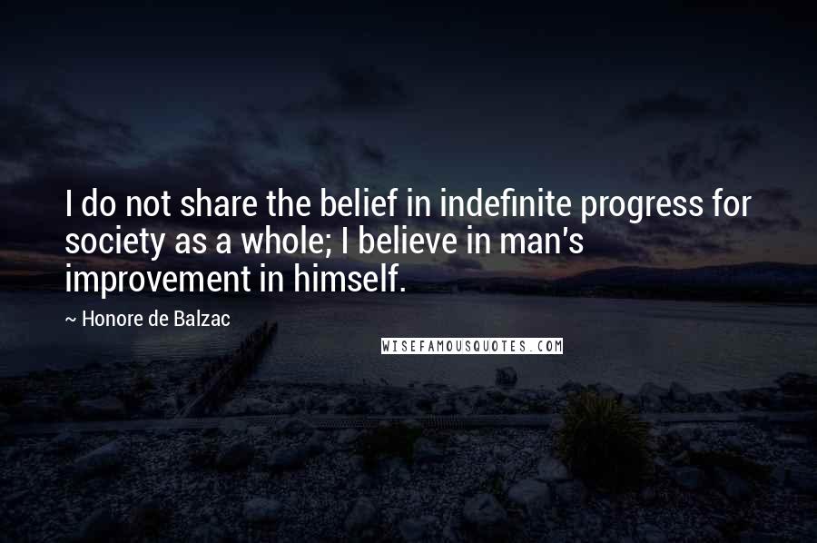 Honore De Balzac Quotes: I do not share the belief in indefinite progress for society as a whole; I believe in man's improvement in himself.