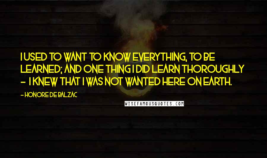 Honore De Balzac Quotes: I used to want to know everything, to be learned; and one thing I did learn thoroughly - I knew that I was not wanted here on earth.