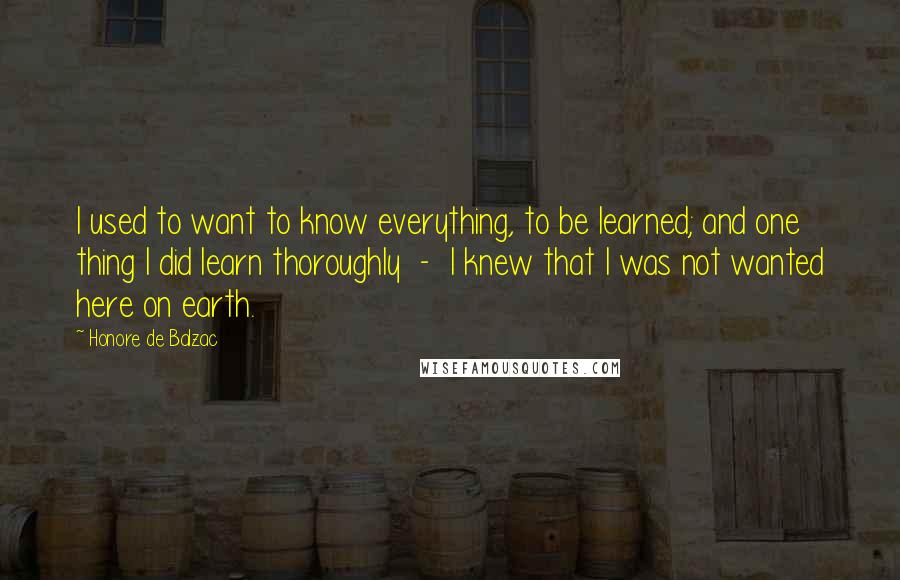 Honore De Balzac Quotes: I used to want to know everything, to be learned; and one thing I did learn thoroughly - I knew that I was not wanted here on earth.