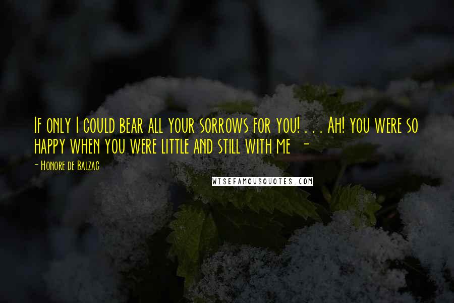 Honore De Balzac Quotes: If only I could bear all your sorrows for you! . . . Ah! you were so happy when you were little and still with me -