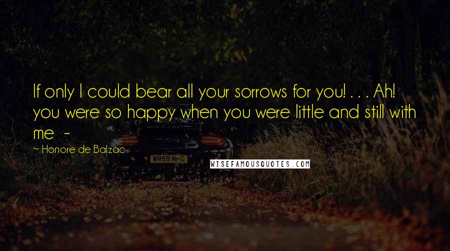 Honore De Balzac Quotes: If only I could bear all your sorrows for you! . . . Ah! you were so happy when you were little and still with me -