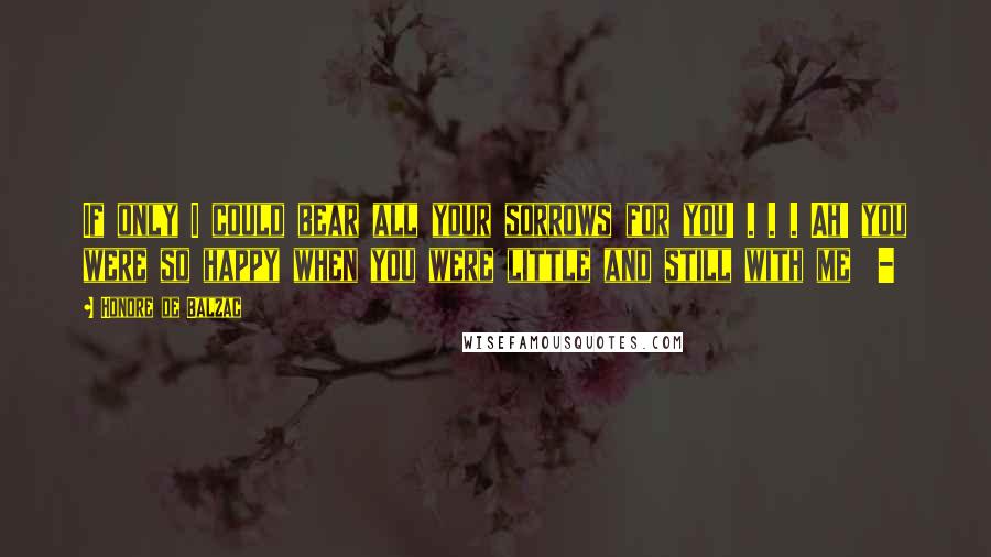 Honore De Balzac Quotes: If only I could bear all your sorrows for you! . . . Ah! you were so happy when you were little and still with me -