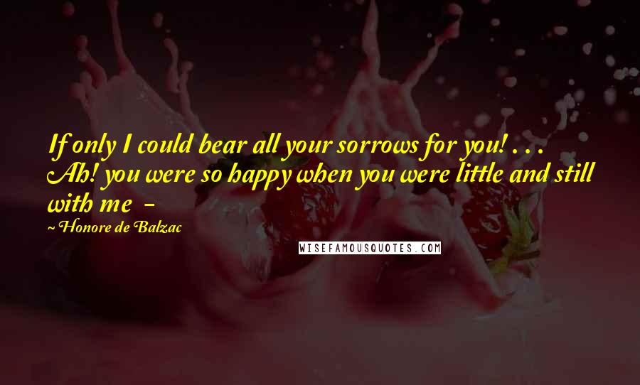 Honore De Balzac Quotes: If only I could bear all your sorrows for you! . . . Ah! you were so happy when you were little and still with me -