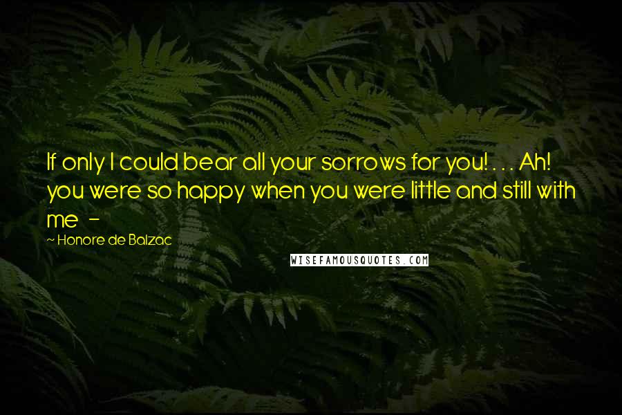 Honore De Balzac Quotes: If only I could bear all your sorrows for you! . . . Ah! you were so happy when you were little and still with me -