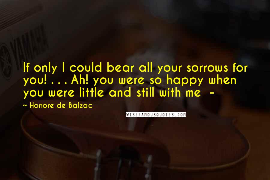 Honore De Balzac Quotes: If only I could bear all your sorrows for you! . . . Ah! you were so happy when you were little and still with me -