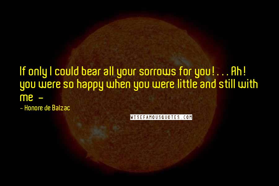 Honore De Balzac Quotes: If only I could bear all your sorrows for you! . . . Ah! you were so happy when you were little and still with me -