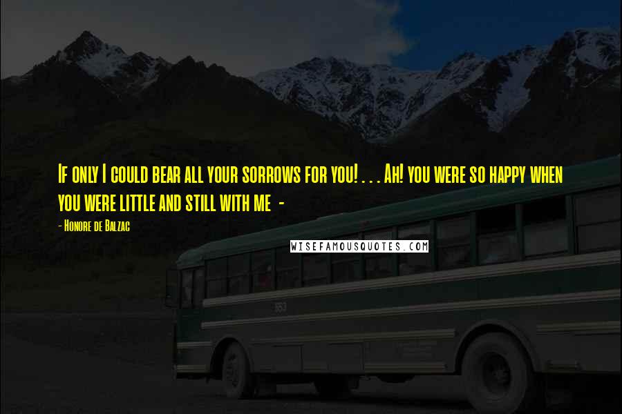 Honore De Balzac Quotes: If only I could bear all your sorrows for you! . . . Ah! you were so happy when you were little and still with me -