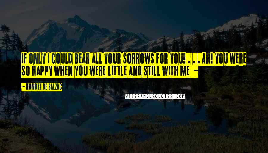 Honore De Balzac Quotes: If only I could bear all your sorrows for you! . . . Ah! you were so happy when you were little and still with me -