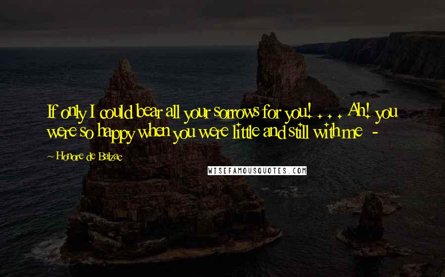 Honore De Balzac Quotes: If only I could bear all your sorrows for you! . . . Ah! you were so happy when you were little and still with me -
