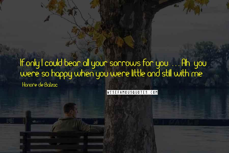 Honore De Balzac Quotes: If only I could bear all your sorrows for you! . . . Ah! you were so happy when you were little and still with me -