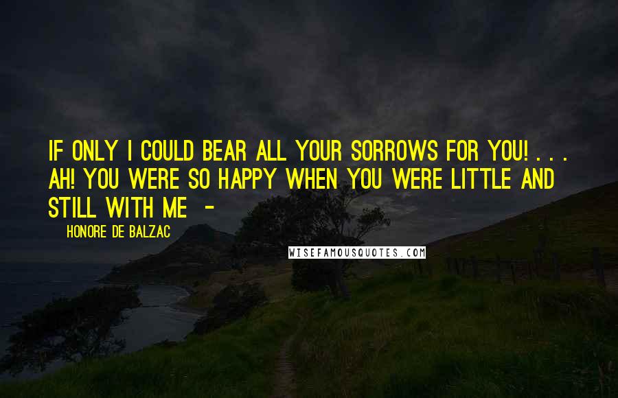 Honore De Balzac Quotes: If only I could bear all your sorrows for you! . . . Ah! you were so happy when you were little and still with me -