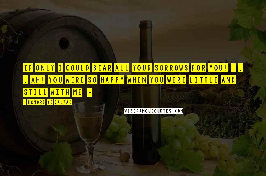 Honore De Balzac Quotes: If only I could bear all your sorrows for you! . . . Ah! you were so happy when you were little and still with me -
