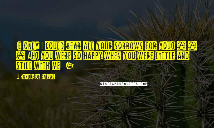 Honore De Balzac Quotes: If only I could bear all your sorrows for you! . . . Ah! you were so happy when you were little and still with me -
