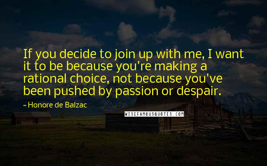 Honore De Balzac Quotes: If you decide to join up with me, I want it to be because you're making a rational choice, not because you've been pushed by passion or despair.