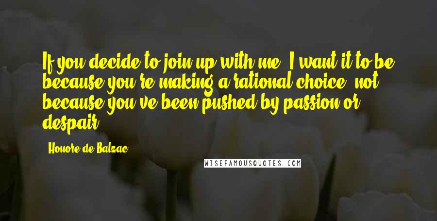 Honore De Balzac Quotes: If you decide to join up with me, I want it to be because you're making a rational choice, not because you've been pushed by passion or despair.