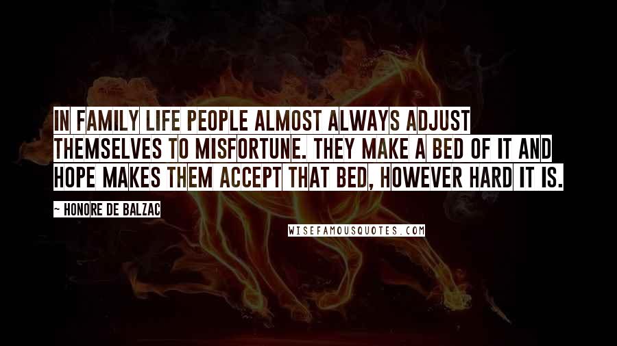 Honore De Balzac Quotes: In family life people almost always adjust themselves to misfortune. They make a bed of it and hope makes them accept that bed, however hard it is.