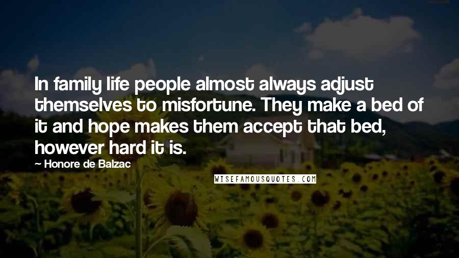 Honore De Balzac Quotes: In family life people almost always adjust themselves to misfortune. They make a bed of it and hope makes them accept that bed, however hard it is.