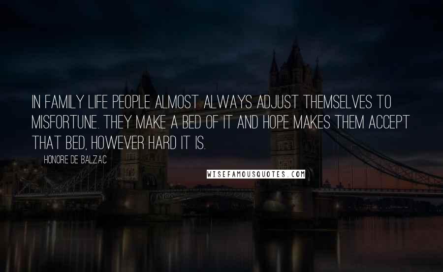 Honore De Balzac Quotes: In family life people almost always adjust themselves to misfortune. They make a bed of it and hope makes them accept that bed, however hard it is.
