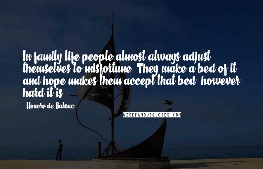 Honore De Balzac Quotes: In family life people almost always adjust themselves to misfortune. They make a bed of it and hope makes them accept that bed, however hard it is.